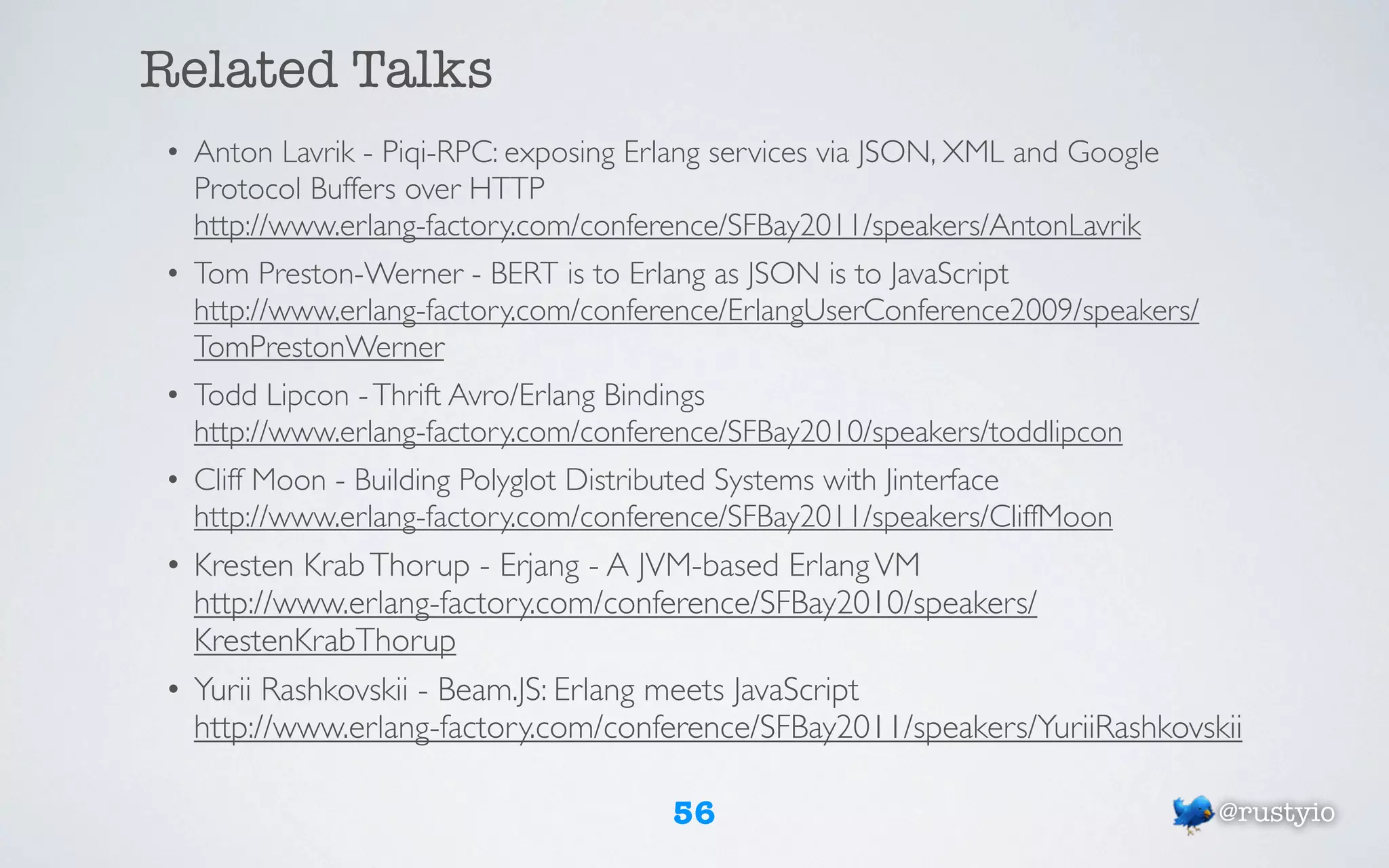 Related Talks
• Anton Lavrik - Piqi-RPC: exposing Erlang services via JSON, XML and Google
  Protocol Buffers over HTTP
  http://www.erlang-factory.com/conference/SFBay2011/speakers/AntonLavrik
• Tom Preston-Werner - BERT is to Erlang as JSON is to JavaScript
  http://www.erlang-factory.com/conference/ErlangUserConference2009/speakers/
  TomPrestonWerner
• Todd Lipcon - Thrift Avro/Erlang Bindings
  http://www.erlang-factory.com/conference/SFBay2010/speakers/toddlipcon
• Cliff Moon - Building Polyglot Distributed Systems with Jinterface
  http://www.erlang-factory.com/conference/SFBay2011/speakers/CliffMoon
• Kresten Krab Thorup - Erjang - A JVM-based Erlang VM
  http://www.erlang-factory.com/conference/SFBay2010/speakers/
  KrestenKrabThorup
• Yurii Rashkovskii - Beam.JS: Erlang meets JavaScript
  http://www.erlang-factory.com/conference/SFBay2011/speakers/YuriiRashkovskii

                                      56                                        @rustyio
 