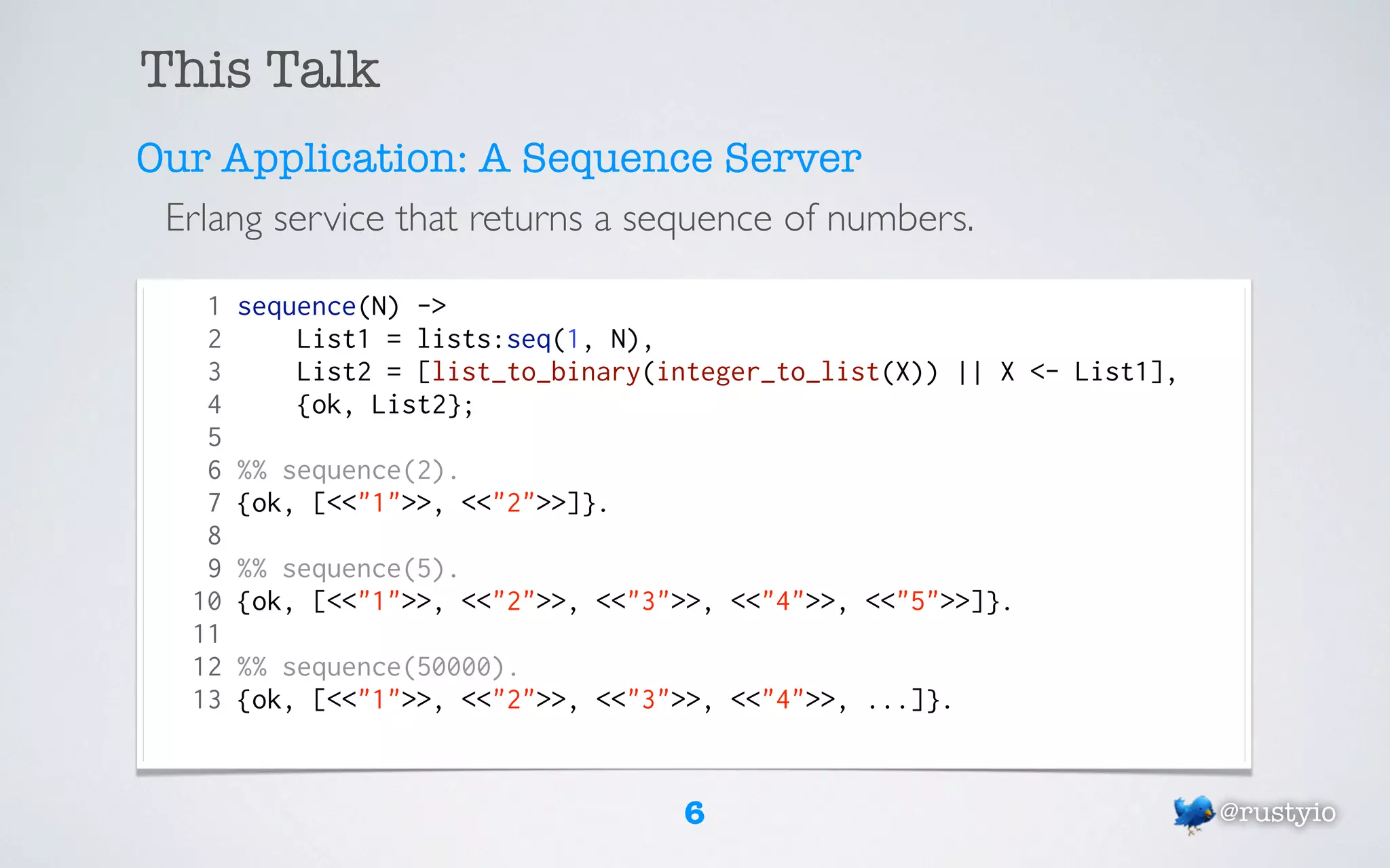 This Talk
Our Application: A Sequence Server
 Erlang service that returns a sequence of numbers.

    1   sequence(N) ->
    2       List1 = lists:seq(1, N),
    3       List2 = [list_to_binary(integer_to_list(X)) || X <- List1],
    4       {ok, List2};
    5
    6   %% sequence(2).
    7   {ok, [<<"1">>, <<"2">>]}.
    8
    9   %% sequence(5).
   10   {ok, [<<"1">>, <<"2">>, <<"3">>, <<"4">>, <<"5">>]}.
   11
   12   %% sequence(50000).
   13   {ok, [<<"1">>, <<"2">>, <<"3">>, <<"4">>, ...]}.


                                     6                                    @rustyio
 