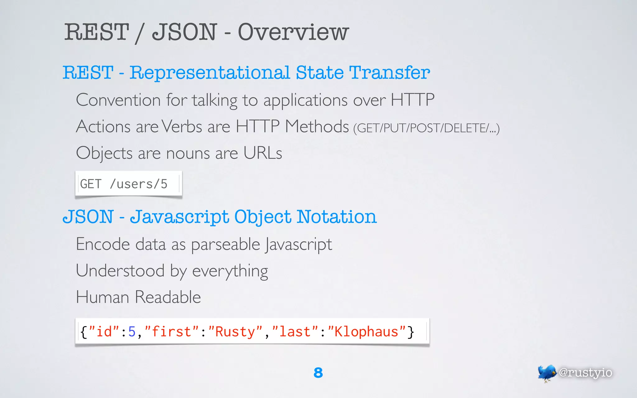 REST / JSON - Overview
REST - Representational State Transfer
 Convention for talking to applications over HTTP
 Actions are Verbs are HTTP Methods (GET/PUT/POST/DELETE/...)
 Objects are nouns are URLs
  GET /users/5

JSON - Javascript Object Notation
 Encode data as parseable Javascript
 Understood by everything
 Human Readable
  {"id":5,"first":"Rusty","last":"Klophaus"}

                                  8                             @rustyio
 