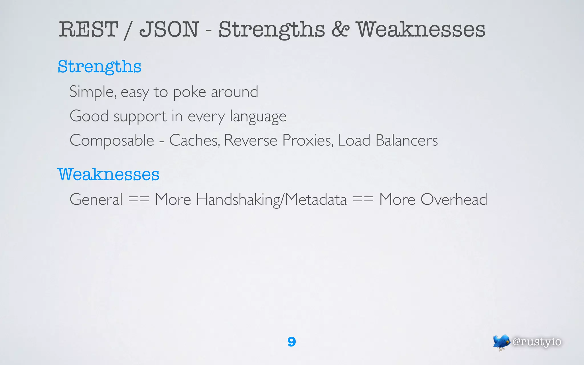 REST / JSON - Strengths & Weaknesses
Strengths
 Simple, easy to poke around
 Good support in every language
 Composable - Caches, Reverse Proxies, Load Balancers

Weaknesses
 General == More Handshaking/Metadata == More Overhead




                                9                        @rustyio
 