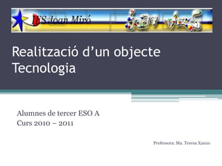 Realització d’un objecte
Tecnologia


Alumnes de tercer ESO A
Curs 2010 – 2011

                          Professora: Ma. Teresa Xanxo
 