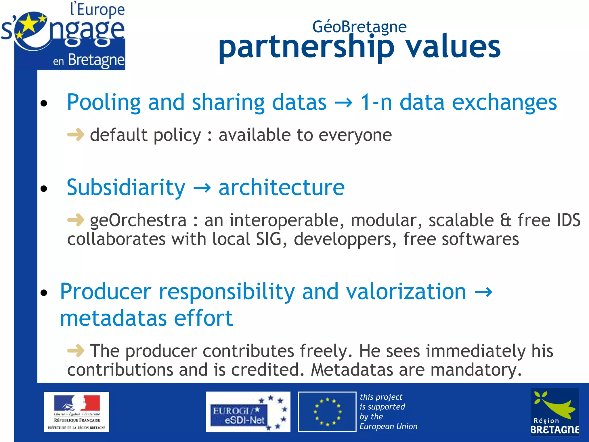 GéoBretagne
                     partnership values
• Pooling and sharing datas → 1-n data exchanges
     default policy : available to everyone


• Subsidiarity → architecture
     geOrchestra : an interoperable, modular, scalable & free IDS
  collaborates with local SIG, developpers, free softwares


• Producer responsibility and valorization →
  metadatas effort
    The producer contributes freely. He sees immediately his
  contributions and is credited. Metadatas are mandatory.
                                      this project
                                      is supported
                                      by the
                                      European Union
 