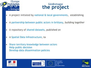GéoBretagne
                               the project
• A project initiated by national & local governments, establishing

• A partnership between public actors in brittany, building together

• A repository of shared datasets, published on

• A Spatial Data Infrastructure, to

• Share territory knowledge between actors
  Help public decision
  Develop data dissemination policies



                                           this project
                                           is supported
                                           by the
                                           European Union
 