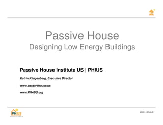 Passive House
      Designing Low Energy Buildings


Passive House Institute US | PHIUS
Katrin Klingenberg, Executive Director

www.passivehouse.us

www.PHAUS.org




                                         © 2011 PHIUS
 
