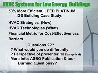 HVAC Systems for Low Energy Buildings
      50% More Efficient, LEED PLATINUM
  .      IGS Building Case Study:
      HVAC Strategies (How)
      HVAC Technologies (What)
      Financial Metric for Cost-Effectiveness
      Barriers
                Questions ???
       ? What would you do differently
       ? Perspective of presenter (EE Evangelical)
       More info: ASBO Publication & tour
           Burning Questions??
 