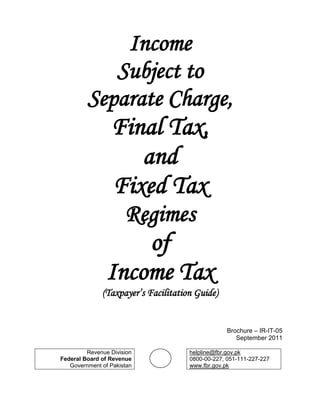 Income
            Subject to
         Separate Charge,
                 Final Tax,
                    and
                 Fixed Tax
                      Regimes
                    of
                Income Tax
              (Taxpayer’s Facilitation Guide)


                                                  Brochure – IR-IT-05
                                                     September 2011

         Revenue Division            helpline@fbr.gov.pk
Federal Board of Revenue             0800-00-227, 051-111-227-227
   Government of Pakistan            www.fbr.gov.pk
 