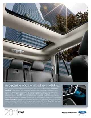 EDGE LIMITED. CHARCOAL BLACK. AVAILABLE EQUIPMENT.




Broadens your view of everything.
With a daylight opening that encompasses nearly 40% of the top, the available panoramic
Vista Roof TM gives you and your passengers access to lots of sunshine and fresh air, not to
mention the amazing new scenes you’ll be inspired to seek out. Enjoy it all from the comfort
of the available new 10-way power, heated, leather-trimmed driver’s seat – standard on
Limited and Sport. It includes power-adjustable lumbar support for a precise fit and a memory
feature that makes it easy to share with another driver. To personalize your Edge, there’s customizable
ambient lighting (also standard on Limited and Sport) with 7 different hues. And on the practical
side, every Edge gets a 60/40 split reclining rear seat that folds flat, with an EasyFold® rear seat
back release on SEL, Limited and Sport that enables you to adapt in a snap.




                         EDGE                                                                             fordvehicles.com
 