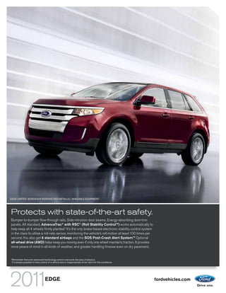 EDGE LIMITED. BORDEAUX RESERVE RED METALLIC. AVAILABLE EQUIPMENT.




Protects with state-of-the-art safety.
Bumper-to-bumper flow-through rails. Side-intrusion door beams. Energy-absorbing door-trim
panels. All standard. AdvanceTrac® with RSC® (Roll Stability ControlTM) works automatically to
help keep all 4 wheels firmly planted.1 It’s the only brake-based electronic stability control system
in the class to utilize a roll-rate sensor, monitoring the vehicle’s roll motion at least 100 times per
second. You also get 6 standard airbags and the SOS Post-Crash Alert System.TM Optional
all-wheel drive (AWD) helps keep you moving even if only one wheel maintains traction. It provides
more peace of mind in all kinds of weather, and greater handling finesse even on dry pavement.


1
    Remember that even advanced technology cannot overcome the laws of physics.
    It’s always possible to lose control of a vehicle due to inappropriate driver input for the conditions.




                                     EDGE                                                                     fordvehicles.com
 