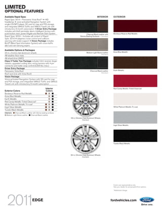 LIMITED
OPTIONAL FEATURES
Available Rapid Spec                                                                              INTERIOR          EXTERIOR
Rapid Spec 301A – Panoramic Vista Roof TM + HID
headlamps + voice-activated Navigation System with
single-CD/MP3 player, SD card for map and POI storage,
and integrated SIRIUS Traffic and SIRIUS Travel Link with
introductory 6-month subscription + Driver Entry Package
includes anti-theft perimeter alarm, Intelligent Access with
push-button start, power liftgate and Remote Start System                            Charcoal Black Leather with    Bordeaux Reserve Red Metallic
Rapid Spec 302A – Includes all content of Rapid                               Sienna Seating Surfaces – Standard
Spec 301A + adaptive cruise control and collision
warning with brake support + Vision Package includes
BLIS® (Blind Spot Information System) with cross-traffic
alert and rain-sensing wipers

Available Options & Packages
                                                                                     Medium Light Stone Leather     Kona Blue Metallic
20-in. chrome-clad aluminum wheels
                                                                                                      Standard
All-weather floor mats
All-wheel drive (AWD)
Class II Trailer Tow Package includes hitch receiver, larger
radiator, upgraded cooling fans, wiring harness with 4-pin
connector and trailer sway control (3,500 lbs. max.)
Driver Entry Package
                                                                                          Charcoal Black Leather    Earth Metallic
Panoramic Vista Roof
                                                                                                       Standard
Roof rack (n/a with Vista Roof)
Vision Package
Voice-activated Navigation System with SD card for map
and POI storage, and integrated SIRIUS Traffic and SIRIUS
Travel Link with introductory 6-month subscription

                                                     Interior                                                       Red Candy Metallic Tinted Clearcoat
Exterior Colors                                      Colors
Bordeaux Reserve Red Metallic
Kona Blue Metallic
Earth Metallic
Red Candy Metallic Tinted Clearcoat1
White Platinum Metallic Tri-coat1
Ingot Silver Metallic                                                                                               White Platinum Metallic Tri-coat
Tuxedo Black Metallic
Interiors:   Charcoal Black Leather with Sienna seating surfaces
   Medium Light Stone Leather    Charcoal Black Leather
                                                                   18-in. Chrome-Clad Aluminum Wheels
                                                                                 Standard


                                                                                                                    Ingot Silver Metallic




                                                                                                                    Tuxedo Black Metallic




                                                                   20-in. Chrome-Clad Aluminum Wheels
                                                                                 Available




                                                                                                                    Colors are representative only.
                                                                                                                    See your dealer for actual paint/trim options.
                                                                                                                    1
                                                                                                                        Additional charge.




                                   EDGE                                                                            fordvehicles.com
 