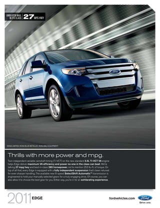 UNBEATEN MAX.
   IN ITS CLASS   27MPG HWY




EDGE LIMITED. KONA BLUE METALLIC. AVAILABLE EQUIPMENT.




 Thrills with more power and mpg.
 Twin independent variable camshaft timing (Ti-VCT) on the new standard 3.5L Ti-VCT V6 engine
 helps Edge deliver maximum V6 efficiency and power no one in the class can beat. We’re
 talking 27 mpg hwy and best-in-class 285 horsepower, not to mention 253 lb.-ft. of torque. On
 top of all that, every Edge is equipped with a fully independent suspension that’s been retuned
 for even sharper handling. The available new 6-speed SelectShift AutomaticTM transmission is
 engineered to hold your manually selected gears for a truly engaging drive. Of course, you can
 also allow it to choose the best gear for you. Either way, you’re in for an exhilarating experience.




                          EDGE                                                                          fordvehicles.com
 