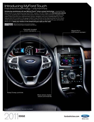 Introducing MyFord Touch
First-of-its-kind technology — only from Ford.
Introducing revolutionary all-new MyFord TouchTM driver connect technology – powered by the
latest version of our award-winning Ford SYNC® system. The 2011 Edge is the first and only vehicle
to bring you anything like it. Vibrant LCD screens. Intuitive controls. Voice activation. Together, they
make it easy to access your entertainment, phone, navigation and more. Available MyFord Touch
features two 4.2-in screens in the gauge cluster, 5-way controls on the steering wheel, an 8-in. touch
screen and an extensive media hub. It’s an innovative new way of interacting with your vehicle that
allows you to keep your hands on the wheel and your eyes on the road.
                MyFord Touch features correct at time of release.
                Certain functions require compatible mobile devices.



                                      Centrally located
                                       4.2-in. screens                                                      Vibrant 8-in.
                                                                                                            LCD touch screen




     Easy 5-way controls
                                                                       More direct, faster
                                                                       voice commands




EDGE LIMITED. CHARCOAL BLACK. AVAILABLE EQUIPMENT.




                           EDGE                                                                      fordvehicles.com
 