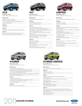 XLS                                                           XLT                                                            LIMITED
Rapid Spec 100A                                               Rapid Spec 200A                                                Rapid Spec 300A
Includes all standard features, plus:                         Includes select XLS features, plus:                            Includes select XLT features, plus:

Mechanical                                                    Mechanical                                                     Mechanical
Duratec® 25–2.5L I-4 engine                                   6-speed automatic transmission                                 16-in. bright-machined aluminum wheels
5-speed manual transmission
                                                              Seating                                                        Seating
16-in. cast-aluminum wheels with P235/70R16
all-season BSW tires                                          Premium-grade cloth seats                                      Heated front buckets
                                                              6-way power driver’s seat                                      Leather-trimmed seats
Seating
Cloth seats                                                   Interior                                                       Interior
                                                              Auto-dimming rearview mirror                                   AM/FM stereo/single-CD player with 6 speakers
Interior                                                      Compass and outside temperature display                        Ambient lighting
AM/FM stereo/single-CD player with 4 speakers                 Front and rear color-keyed carpeted floor mats                 Chrome finish on interior door handles, air vent bezels
                                                              Illuminated visor vanity mirrors                               and shifter insert
Exterior
                                                              Leather-wrapped steering wheel with secondary                  Ebony Black center stack finish
Black exterior door handles and sideview mirrors
                                                              audio controls                                                 Ford SYNC® voice-activated, in-vehicle
Chrome upper grille, body-color lower grille                                                                                 connectivity system
                                                              Overhead console with dual storage bins
                                                              SIRIUS Satellite Radio with introductory                       Lockable wet trunk
                                                              6-month subscription                                           Retractable cargo area cover
                                                              Exterior                                                       Exterior
                                                              Automatic headlamps                                            Body-color exterior door handles and heated
                                                              Black roof side rails                                          sideview mirrors
                                                              Front fog lamps                                                Chrome upper and lower grilles, liftgate garnish
                                                              Privacy glass (rear doors, quarter windows                     and roof-rail inserts
                                                              and rear window)                                               Roof-rail crossbars
                                                              SecuriCodeTM keyless entry keypad




                 HYBRID                                                                       HYBRID LIMITED
                 Rapid Spec 500A                                                              Rapid Spec 501A
                 Includes select XLT features, plus:                                          Includes select Hybrid features, plus:

                 Mechanical                                                                   Mechanical
                 2.5L I-4 Atkinson-cycle engine                                               16-in. bright-machined aluminum wheels
                 Permanent-magnet AC-synchronous electric motor
                                                                                              Seating
                 330-volt nickel-metal-hydride (NiMH) battery pack
                                                                                              Heated front buckets
                 16-in. unique cast-aluminum wheels
                                                                                              Leather-trimmed seats
                 Electronically controlled continuously variable transmission (eCVT)
                 Regenerative Braking System                                                  Interior
                                                                                              AM/FM stereo/single-CD player with 6 speakers
                 Interior
                                                                                              Ambient lighting
                 110-volt AC power outlet
                                                                                              Chrome finish on interior door handles, air vent bezels
                 Dual-zone electronic automatic temperature control                           and shifter insert
                 Ford SYNC voice-activated, in-vehicle                                        Ebony Black center stack finish
                 connectivity system
                                                                                              Power moonroof
                 Exterior                                                                     Retractable cargo area cover
                 Body-color upper and lower grilles                                           Universal garage door opener
                                                                                              Exterior
                                                                                              Body-color exterior door handles and heated sideview mirrors
                                                                                              Chrome upper and lower grilles, liftgate garnish and roof-rail inserts
                                                                                              Rear view camera
                                                                                              Reverse Sensing System
                                                                                              Roof-rail crossbars




                                 ESCAPE+HYBRID                                                                              fordvehicles.com
 