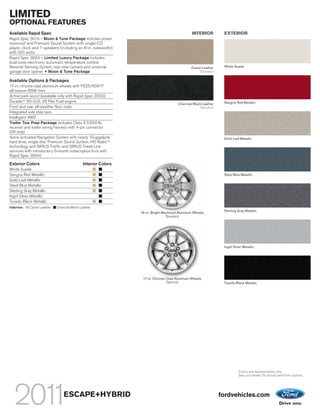 LIMITED
OPTIONAL FEATURES
Available Rapid Spec                                                                         INTERIOR          EXTERIOR
Rapid Spec 301A – Moon & Tune Package includes power
moonroof and Premium Sound System with single-CD
player, clock and 7 speakers (including an 8-in. subwoofer)
with 320 watts
Rapid Spec 302A – Limited Luxury Package includes
dual-zone electronic automatic temperature control,
Reverse Sensing System, rear view camera and universal                                       Camel Leather     White Suede
garage door opener + Moon & Tune Package                                                         Standard

Available Options & Packages
17-in. chrome-clad aluminum wheels with P225/65R17
all-season BSW tires
Active park assist (available only with Rapid Spec 302A)
Duratec® 30–3.0L V6 Flex Fuel engine                                                                           Sangria Red Metallic
                                                                                     Charcoal Black Leather
Front and rear all-weather floor mats                                                             Standard
Integrated side step bars
Intelligent 4WD
Trailer Tow Prep Package includes Class II 3,500-lb.
receiver and trailer wiring harness with 4-pin connector
(V6 only)
Voice-activated Navigation System with nearly 10-gigabyte                                                      Gold Leaf Metallic
hard drive, single-disc Premium Sound System, HD RadioTM
technology and SIRIUS Traffic and SIRIUS Travel Link
services with introductory 6-month subscription (n/a with
Rapid Spec 300A)

Exterior Colors                              Interior Colors
White Suede
Sangria Red Metallic                                                                                           Steel Blue Metallic
Gold Leaf Metallic
Steel Blue Metallic
Sterling Gray Metallic
Ingot Silver Metallic
Tuxedo Black Metallic
Interiors:   Camel Leather   Charcoal Black Leather
                                                                                                               Sterling Gray Metallic
                                                               16-in. Bright-Machined Aluminum Wheels
                                                                               Standard




                                                                                                               Ingot Silver Metallic




                                                                17-in. Chrome-Clad Aluminum Wheels
                                                                              Optional                         Tuxedo Black Metallic




                                                                                                                         Colors are representative only.
                                                                                                                         See your dealer for actual paint/trim options.




                                 ESCAPE+HYBRID                                                                fordvehicles.com
 