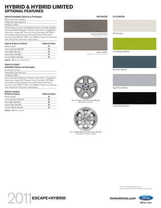 HYBRID & HYBRID LIMITED
OPTIONAL FEATURES
Hybrid Available Options & Packages                                                            INTERIOR          EXTERIOR
Black roof-rail crossbars
Integrated side step bars
Intelligent 4WD
Power moonroof with sunshade and mini-overhead console
Voice-activated Navigation System with nearly 10-gigabyte
hard drive, single-disc Premium Sound System, HD RadioTM                                                         White Suede
technology, Hybrid Energy Flow and Power & Efficiency                                   Premium Stone Cloth
                                                                                          Standard on Hybrid
monitors, and SIRIUS Traffic and SIRIUS Travel Link services
with introductory 6-month subscription

Hybrid Exterior Colors                     Interior Color
White Suede
Lime Squeeze Metallic
Steel Blue Metallic                                                                            Stone Leather     Lime Squeeze Metallic
Ingot Silver Metallic                                                              Standard on Hybrid Limited
Tuxedo Black Metallic
Interior:   Premium Stone Cloth

Hybrid Limited
Available Options & Packages
Active park assist                                                                                               Steel Blue Metallic
Integrated side step bars
Intelligent 4WD
Voice-activated Navigation System with nearly 10-gigabyte
hard drive, single-disc Premium Sound System, HD Radio
technology, Hybrid Energy Flow and Power & Efficiency
monitors, and SIRIUS Traffic and SIRIUS Travel Link services
with introductory 6-month subscription                                                                           Ingot Silver Metallic

Hybrid Limited
Exterior Colors                            Interior Color
White Suede
Lime Squeeze Metallic                                           16-in. Unique Cast-Aluminum Wheels
Steel Blue Metallic                                                      Standard on Hybrid
Ingot Silver Metallic
                                                                                                                 Tuxedo Black Metallic
Tuxedo Black Metallic
Interior:   Stone Leather




                                                               16-in. Bright-Machined Aluminum Wheels
                                                                       Standard on Hybrid Limited




                                                                                                                           Colors are representative only.
                                                                                                                           See your dealer for actual paint/trim options.




                                  ESCAPE+HYBRID                                                                 fordvehicles.com
 