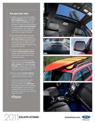 Escape your way.
A. Brighten your drive with the available
   power moonroof. There’s an optional
   Sun & SYNC Package on XLT that
   mixes it with the Ford SYNC® voice-
   activated, in-vehicle connectivity system.
   The optional Moon & Tune Package
   on Limited pairs it with a 320-watt,
   7-speaker Premium Sound System
   that includes a single-CD player.

B. See what’s behind the vehicle when           A
   you’re in Reverse with the available
   rear view camera. It displays the full-      B          C
   color image from its liftgate-mounted
   camera onto your rearview mirror or
   the available Navigation System’s large
   LCD screen (shown).

C. Conquer inclement weather with the
   available heated sideview mirrors.
   Just the touch of a button puts them
   on their way to clear while you stay
   comfortably indoors.

D. Carry as much as 100 lbs. of cargo
   up top when you add roof side rails
   with crossbars. The optional Cargo
   Package on XLS and XLT offers them
   together with a retractable cargo area
   cover and a lockable wet trunk.

E. Set the available ambient lighting
   to match your mood with 7 glowing
   options from red hot to cool blue.

• Listen to your favorite AM and FM             D
  channels in crystal-clear digital
  sound, courtesy of new HD RadioTM
  technology included with the available
  Navigation System. It also gives you
  new local FM channels, on-screen
  information and much more – all 100%
  subscription-free.




                                                E




               ESCAPE+HYBRID                        fordvehicles.com
 