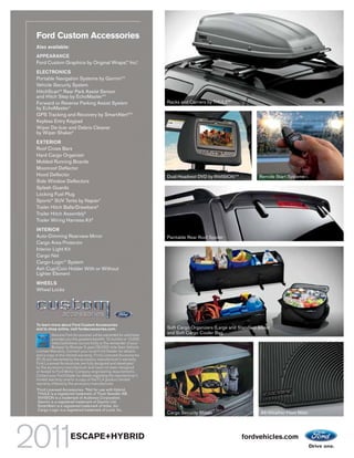 Ford Custom Accessories
Also available:
APPEARANCE
Ford Custom Graphics by Original Wraps, Inc.1
                                      TM




ELECTRONICS
Portable Navigation Systems by Garmin®1
Vehicle Security System
HitchScanTM Rear Park Assist Sensor
and Hitch Step by EchoMaster®1
Forward or Reverse Parking Assist System                             Racks and Carriers by THULE®1
by EchoMaster 1
GPS Tracking and Recovery by SmartAlertTM1
Keyless Entry Keypad
Wiper De-Icer and Debris Cleaner
by Wiper Shaker1
EXTERIOR
Roof Cross Bars
Hard Cargo Organizer
Molded Running Boards
Moonroof Deflector
Hood Deflector                                                       Dual Headrest DVD by INVISIONTM1           Remote Start Systems
Side Window Deflectors
Splash Guards
Locking Fuel Plug
Sportz® SUV Tents by Napier1
Trailer Hitch Balls/Drawbars 2
Trailer Hitch Assembly2
Trailer Wiring Harness Kit2
INTERIOR
Auto-Dimming Rearview Mirror                                         Paintable Rear Roof Spoiler
Cargo Area Protector
Interior Light Kit
Cargo Net
Cargo-Logic® System
Ash Cup/Coin Holder With or Without
Lighter Element
WHEELS
Wheel Locks




To learn more about Ford Custom Accessories
and to shop online, visit fordaccessories.com.                       Soft Cargo Organizers (Large and Standard Sizes)
          Genuine Ford Accessories will be warranted for whichever
                                                                     and Soft Cargo Cooler Bag
          provides you the greatest benefit: 12 months or 12,000
          miles (whichever occurs first), or the remainder of your
          Bumper-to-Bumper 3-year/36,000-mile New Vehicle
Limited Warranty. Contact your local Ford Dealer for details
and a copy of the limited warranty. Ford Licensed Accessories
(FLA) are warranted by the accessory manufacturer’s warranty.
Ford Licensed Accessories are fully designed and developed
by the accessory manufacturer and have not been designed
or tested to Ford Motor Company engineering requirements.
Contact your Ford Dealer for details regarding the manufacturer’s
limited warranty and/or a copy of the FLA product limited
warranty offered by the accessory manufacturer.
1
    Ford Licensed Accessories. 2 Not for use with Hybrid.
    THULE is a registered trademark of Thule Sweden AB.
    INVISION is a trademark of Audiovox Corporation.
    Garmin is a registered trademark of Garmin Ltd.
    SmartAlert is a registered trademark of Inilex, Inc.
    Cargo-Logic is a registered trademark of Lund, Inc.
                                                                     Cargo Security Shade                       All-Weather Floor Mats




                       ESCAPE+HYBRID                                                                    fordvehicles.com
 