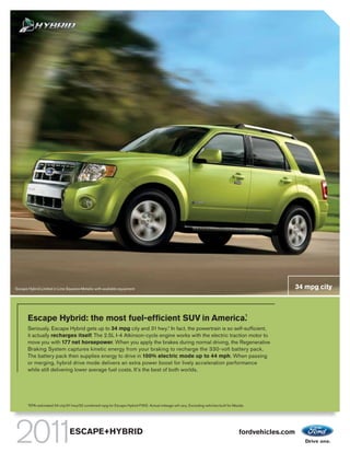 Escape Hybrid Limited in Lime Squeeze Metallic with available equipment                                                                                    34 mpg city



                                                            1
       Escape Hybrid: the most fuel-efficient SUV in America.
       Seriously. Escape Hybrid gets up to 34 mpg city and 31 hwy.1 In fact, the powertrain is so self-sufficient,
       it actually recharges itself. The 2.5L I-4 Atkinson-cycle engine works with the electric traction motor to
       move you with 177 net horsepower. When you apply the brakes during normal driving, the Regenerative
       Braking System captures kinetic energy from your braking to recharge the 330-volt battery pack.
       The battery pack then supplies energy to drive in 100% electric mode up to 44 mph. When passing
       or merging, hybrid drive mode delivers an extra power boost for lively acceleration performance
       while still delivering lower average fuel costs. It’s the best of both worlds.




       1
           EPA-estimated 34 city/31 hwy/32 combined mpg for Escape Hybrid FWD. Actual mileage will vary. Excluding vehicles built for Mazda.




                                   ESCAPE+HYBRID                                                                                        fordvehicles.com
 