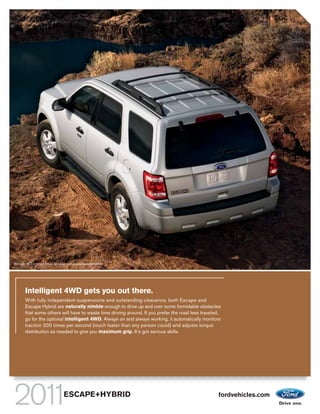 Escape XLT in Ingot Silver Metallic with available equipment




       Intelligent 4WD gets you out there.
       With fully independent suspensions and outstanding clearance, both Escape and
       Escape Hybrid are naturally nimble enough to drive up and over some formidable obstacles
       that some others will have to waste time driving around. If you prefer the road less traveled,
       go for the optional intelligent 4WD. Always on and always working, it automatically monitors
       traction 200 times per second (much faster than any person could) and adjusts torque
       distribution as needed to give you maximum grip. It’s got serious skills.




                                 ESCAPE+HYBRID                                                     fordvehicles.com
 