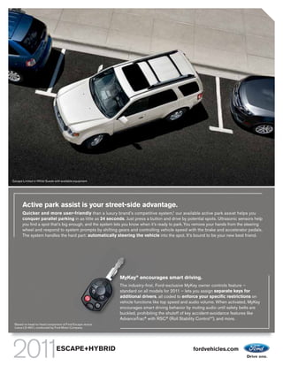 Escape Limited in White Suede with available equipment




          Active park assist is your street-side advantage.
          Quicker and more user-friendly than a luxury brand’s competitive system,1 our available active park assist helps you
          conquer parallel parking in as little as 24 seconds. Just press a button and drive by potential spots. Ultrasonic sensors help
          you find a spot that’s big enough, and the system lets you know when it’s ready to park. You remove your hands from the steering
          wheel and respond to system prompts by shifting gears and controlling vehicle speed with the brake and accelerator pedals.
          The system handles the hard part: automatically steering the vehicle into the spot. It’s bound to be your new best friend.




                                                              MyKey® encourages smart driving.
                                                              The industry-first, Ford-exclusive MyKey owner controls feature –
                                                              standard on all models for 2011 – lets you assign separate keys for
                                                              additional drivers, all coded to enforce your specific restrictions on
                                                              vehicle functions like top speed and audio volume. When activated, MyKey
                                                              encourages smart driving behavior by muting audio until safety belts are
                                                              buckled, prohibiting the shutoff of key accident-avoidance features like
                                                              AdvanceTrac® with RSC® (Roll Stability ControlTM), and more.
 1
     Based on head-to-head comparison of Ford Escape versus
     Lexus LS 460 L conducted by Ford Motor Company.




                                  ESCAPE+HYBRID                                                      fordvehicles.com
 