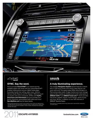 Escape Limited in Charcoal Black with available equipment




SYNC. Say the word.                                                                          A truly illuminating experience.
                                              ®
Voice-activated Ford SYNC is an award-winning,                                               The available Navigation System (shown) features a vibrant
available system that works with your paired Bluetooth®-                                     6.5-in. LCD touch screen and colorful maps that you can
enabled mobile phone and your digital media player.                                          zoom and scroll. This system plays DVDs while Escape is in
It provides hands-free calling, plays music, delivers                                        Park and provides nearly 10 gigs of photo and music storage
Vehicle Health Reports and 911 Assist.TM With the touch                                      space. It also includes an introductory 6-month subscription to
of a button and voice commands, SYNC with Traffic,                                           SIRIUS TrafficTM and SIRIUS Travel Link,TM2 which provides
Directions and Information services provides turn-                                           fuel prices, weather reports, movie listings, sports scores
by-turn directions, personalized traffic alerts and more.1                                   and more. All this, in addition to over 130 channels of
SyncMyRide.com has the latest details.                                                       SIRIUS® Satellite Radio.
1                                                                                            2
    Driving while distracted can result in loss of vehicle control. Only use mobile phones       Some features unavailable while driving. Subscription required after introductory
    and other devices, even with voice commands, when it is safe to do so. Traffic alerts        6 months expire.
    and turn-by-turn directions available in select markets. Standard text messaging
    and data rates apply.




                             ESCAPE+HYBRID                                                                                     fordvehicles.com
 