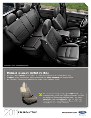 Escape Limited in Charcoal Black with available equipment




       Designed to support, comfort and shine.
       Escape is just the right size – inside and out. Its comfort-designed seats easily accommodate as many
       as 5 adults. Supple leather-trimmed seating (shown above) with heated front seats, plus gleaming chrome
       and Ebony Black interior accents, are standard on Escape Limited and Hybrid Limited.




                                                               The use of environmentally friendly, soy-based foam in the seat
                                                               cushions on every Escape model helps conserve limited resources
                                                               and reduce CO2 emissions. Escape Hybrid and XLT also feature
                                                               sustainable cloth-trimmed seating made with 100% post-
                                                               industrial materials – recycled plastics and polyester fibers that
                                                               would otherwise have ended up in landfills.




                                ESCAPE+HYBRID                                                fordvehicles.com
 