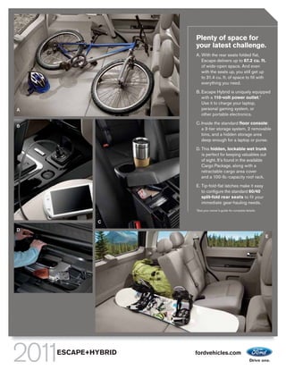 Plenty of space for
                    your latest challenge.
                    A. With the rear seats folded flat,
                       Escape delivers up to 67.2 cu. ft.
                       of wide-open space. And even
                       with the seats up, you still get up
                       to 31.4 cu. ft. of space to fill with
                       everything you need.

                    B. Escape Hybrid is uniquely equipped
                       with a 110-volt power outlet.1
                       Use it to charge your laptop,
A                      personal gaming system, or
                       other portable electronics.

                    C. Inside the standard floor console:
B
                       a 3-tier storage system, 2 removable
                       bins, and a hidden storage area
                       deep enough for a laptop or purse.

                    D. This hidden, lockable wet trunk
                       is perfect for keeping valuables out
                       of sight. It’s found in the available
                       Cargo Package, along with a
                       retractable cargo area cover
                       and a 100-lb.-capacity roof rack.

                    E. Tip-fold-flat latches make it easy
                       to configure the standard 60/40
                       split-fold rear seats to fit your
                       immediate gear-hauling needs.
                    1
                        See your owner’s guide for complete details.


            C
D
                                                                       E




    ESCAPE+HYBRID   fordvehicles.com
 