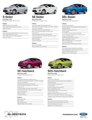 S Sedan                                                       SE Sedan                                                          SEL Sedan
Rapid Spec 100A                                               Rapid Spec 200A                                                   Rapid Spec 300A
Includes all standard features, plus:                         Includes select S features, plus:                                 Includes select SE features, plus:

Interior                                                      Interior                                                          Interior
AM/FM stereo and 4 speakers                                   4-in. LCD display with message center                             12-volt rear powerpoint
Driver and front-passenger sun visors                         AM/FM stereo/single-CD player with MP3 capability,                80-watt Premium Sound System with 6 speakers
Manual windows                                                clock and 4 speakers                                              Ambient lighting
                                                              Automatic locking doors (driveaway)                               Auto-dimming rearview mirror
Exterior                                                      Driver and front-passenger sun visors with                        Cruise control
3-bar body-color grille with lower chrome surround            vanity mirrors                                                    Ford SYNC® voice-activated, in-vehicle
15-in. steel wheels with covers                               Front-passenger seat back map pockets                             communications, navigation and entertainment
Power sideview mirrors with integrated                        Power windows with one-touch-up/-down driver’s                    system with USB input
blind spot mirrors                                            side window feature                                               Leather-wrapped steering wheel
                                                              Rear dome light                                                   Rear carpeted floor mats
                                                              Unique cloth seats                                                SIRIUS Satellite Radio with introductory
                                                                                                                                6-month subscription
                                                              Exterior                                                          Steering wheel-mounted audio controls
                                                              3-bar chrome grille
                                                              Remote Keyless Entry System                                       Exterior
                                                                                                                                16-in. premium painted aluminum wheels
                                                                                                                                LED parking lamps with chrome surrounds
                                                                                                                                Power, heated sideview mirrors
                                                                                                                                Sideview mirror marker lamps




                               SE Hatchback                                                       SES Hatchback
                               Rapid Spec 200A                                                    Rapid Spec 300A
                               Includes select S features, plus:                                  Includes select SE features, plus:

                               Interior                                                           Interior
                               4-in. LCD display with message center                              12-volt rear powerpoint
                               AM/FM stereo/single-CD player with MP3 capability,                 80-watt Premium Sound System with 6 speakers
                               clock and 4 speakers                                               Ambient lighting
                               Automatic locking doors (driveaway)                                Auto-dimming rearview mirror
                               Driver and front-passenger sun visors with                         Cruise control
                               vanity mirrors                                                     Leather-wrapped steering wheel
                               Front-passenger seat back map pockets                              Rear carpeted floor mats
                               Power windows with one-touch-up/-down driver’s                     SIRIUS Satellite Radio with introductory
                               side window feature                                                6-month subscription
                               Rear dome light                                                    Steering wheel-mounted audio controls
                               Unique cloth seats                                                 SYNC voice-activated, in-vehicle communications,
                                                                                                  navigation and entertainment system with USB input
                               Exterior
                               Body-color grille                                                  Exterior
                               Rear spoiler                                                       16-in. premium painted aluminum wheels
                               Rear window wiper                                                  LED parking lamps with chrome surrounds
                               Remote Keyless Entry System                                        Power, heated sideview mirrors
                                                                                                  Sideview mirror marker lamps




           ALL-NEW FIESTA                                                                                                         fordvehicles.com
 