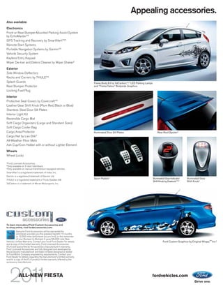 Appealing accessories.
Also available:

Electronics
Front or Rear Bumper-Mounted Parking Assist System
by EchoMaster®2
GPS Tracking and Recovery by SmartAlertTM2
Remote Start Systems
Portable Navigation Systems by Garmin®2
Vehicle Security System
Keyless Entry Keypad
Wiper De-Icer and Debris Cleaner by Wiper Shaker2
Exterior
Side Window Deflectors
Racks and Carriers by THULE®2
Splash Guards                                                           Fiesta Body Kit by 3dCarbon,®2,3 LED Parking Lamps
Rear Bumper Protector                                                   and “Fiesta Tattoo” Bodyside Graphics
Locking Fuel Plug

Interior
Protective Seat Covers by Covercraft®2
Leather Gear Shift Knob (Plum Red, Black or Blue)
Stainless Steel Door Sill Plates
Interior Light Kit
Reversible Cargo Mat
Soft Cargo Organizers (Large and Standard Sizes)
Soft Cargo Cooler Bag
Cargo Area Protector                                                    Illuminated Door Sill Plates                             Rear Roof Spoiler 3
Cargo Net by Las-Stik 2
All-Weather Floor Mats
Ash Cup/Coin Holder with or without Lighter Element

Wheels
Wheel Locks

2
    Ford Licensed Accessories.
3
    Only available on 5-door hatchback.
4
    Only available on manual transmission-equipped vehicles.
SmartAlert is a registered trademark of Inilex, Inc.
Garmin is a registered trademark of Garmin Ltd.
                                                                        Sport Pedals 4                                       Illuminated Gear Indicator    Illuminated Gear
THULE is a registered trademark of Thule Sweden AB.
                                                                                                                             Shift Knob by Gaslock®2,4     Shift Knob4
3dCarbon is a trademark of Moran Motorsports, Inc.




To learn more about Ford Custom Accessories and
to shop online, visit fordaccessories.com.
         Genuine Ford Accessories will be warranted for
         whichever provides you the greatest benefit: 12 months
         or 12,000 miles (whichever occurs first), or the remainder
         of your Bumper-to-Bumper 3-year/36,000-mile New
Vehicle Limited Warranty. Contact your local Ford Dealer for details                                                                  Ford Custom Graphics by Original Wraps,TM Inc.2
and a copy of the limited warranty. Ford Licensed Accessories
(FLA) are warranted by the accessory manufacturer’s warranty.
Ford Licensed Accessories are fully designed and developed by
the accessory manufacturer and have not been designed or tested
to Ford Motor Company engineering requirements. Contact your
Ford Dealer for details regarding the manufacturer’s limited warranty
and/or a copy of the FLA product limited warranty offered by the
accessory manufacturer.




              ALL-NEW FIESTA                                                                                             fordvehicles.com
 