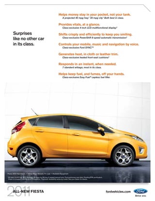 Helps money stay in your pocket, not your tank.
                                                                              A projected 40 mpg hwy.1 30 mpg city.1 Both best in class.

                                                                         Provides vitals, at a glance.
                                                                              Class-exclusive 4-inch LCD multifunctional display.2

          Surprises                                                      Shifts crisply and efﬁciently to keep you smiling.
                                                                              Class-exclusive PowerShift 6-speed automatic transmission.2
          like no other car
          in its class.                                                  Controls your mobile, music and navigation by voice.
                                                                              Class-exclusive Ford SYNC.® 2

                                                                         Generates heat, in cloth or leather trim.
                                                                              Class-exclusive heated front-seat cushions.2

                                                                         Responds in an instant, when needed.
                                                                              7 standard airbags, most in its class.

                                                                         Helps keep fuel, and fumes, off your hands.
                                                                              Class-exclusive Easy Fuel ® capless fuel ﬁller.




Fiesta SES Hatchback • Yellow Blaze Metallic Tri-coat • Available Equipment
1
    30 mpg city/40 hwy, SFE Package; 29 mpg city/38 hwy, 5-speed manual trans. Ford preliminary test data. Pending EPA certification.
    Class is Compact Cars vs. 2010 competitors. 2 Optional. Availability varies by model. See your dealer for details.




          ALL-NEW FIESTA                                                                                                                fordvehicles.com
 