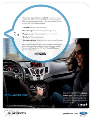 The available voice-activated Ford SYNC® in-vehicle connectivity
                                              system works with your paired Bluetooth®-enabled mobile phone.
                                              Plus your digital media player. Even a USB drive. With the touch of
                                              a button. And simple voice commands.1

                                              “Call Mark” Provides hands-free calling

                                              “ Read message” Reads incoming text messages aloud

                                              “ Play genre: rock” Plays your digital music on command

                                              “Shuffle: on” Mixes tracks like a pro

                                              “Services: directions” Gives you Traffic, Directions and Information

                                              Personalized traffic reports with text-message alerts. Precise turn-
                                              by-turn directions. Business searches, news, sports and weather.
                                              Vehicle Health Reports. And 911 Assist.TM SyncMyRide.com
                                              has all the latest news.




                                                                                                                      Listen to what you want. When you want.
                                                                                                                      Wherever you are. With available SIRIUS®
SYNC. Say the word.                                                                                                   Satellite Radio. Enjoy over 130 channels,
                                                                                                                      including 100% commercial-free music
                                                                                                                      from every genre, plus sports, news, talk
                                                                                                                      and comedy – all with crystal clear, coast-
                                                                                                                      to-coast coverage.2
1
    Driving while distracted can result in loss of vehicle control. Only use mobile phones and other devices,
    even with voice commands, when it is safe to do so. 2 Subscription required after introductory 6 months expire.




          ALL-NEW FIESTA                                                                                              fordvehicles.com
 