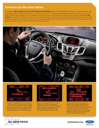 Connects you like never before.
An available, class-exclusive 4-inch LCD multifunctional display helps make controlling Fiesta systems simple and easy. View
audio system data, vehicle settings, SYNC® information and more on the easy-to-read display screen that centers the instrument
panel. Scroll through vehicle and audio settings by using the buttons on the cell-phone-inspired center console. Available 5-way
controls on the left (for SYNC) and right (for cruise control) spokes of the steering wheel help make operating those systems easy.
Outside temperature, odometer and trip odometer are always displayed (on SE models and above) on the small screen between the
speedo and tach. The end result? You’re connected and in control.




   Operate the available SYNC voice-activated         Display icons always let you know what’s     Scroll through, select and control your
   in-vehicle connectivity system with the 5-way      happening, whether you’re making or          range of audio choices (AM/FM stereo,
   control on the left spoke of the steering wheel,   receiving phone calls with SYNC, adjusting   CDs, available SIRIUS Satellite Radio, or
   and the buttons on the center console. Follow      vehicle settings (clock, available ambient   an auxiliary digital media player). Push-button
   the action on the 4-inch LCD display screen.       lighting, display language) or viewing       controls on the center console help you
   Visit SyncMyRide.com for all the latest news.      messages (trunk open, door ajar, etc.).      make your selections. Information is always
                                                                                                   displayed in a bright, easy-to-read format
                                                                                                   on the 4-inch LCD display screen.




     ALL-NEW FIESTA                                                                                 fordvehicles.com
 