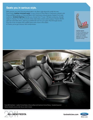 Seats you in serious style.
       With choices you won’t find anywhere else in its class, style abounds inside the new
       Ford Fiesta. Leather-trimmed seats1 in your choice of Plum Red or Cashmere-colored, with
       Charcoal Black piping, or Charcoal Black with Cashmere-colored piping. Heated front-seat
       cushions.1 Ambient lighting that lets you choose from 7 hues.1 All class exclusives. And all
       ready to impress. For those moments when style takes a back seat to space, Fiesta’s 60/40
       split rear seat folds down, opening up additional room for your gear. Pass-through access
       from the trunk increases that usable space even more in the sedan.
       In Fiesta, you’ve got choices. Not compromises.



                                                                                                                                 HEATED SEATS
                                                                                                                                 In cloth on Fiesta SE in the
                                                                                                                                 available Winter Package.
                                                                                                                                 In cloth and available
                                                                                                                                 leather trim on Fiesta
                                                                                                                                 SES/SEL in the available
                                                                                                                                 Upgrade Package.




Fiesta SES Hatchback • Leather-Trimmed Seats in Charcoal Black with Cashmere-Colored Piping • Available Equipment
1
    Optional. Availability varies by model. See your dealer for details.




           ALL-NEW FIESTA                                                                                           fordvehicles.com
 