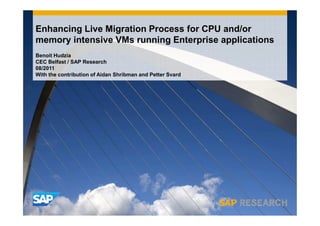 Enhancing Live Migration Process for CPU and/or
memory intensive VMs running Enterprise applications
Benoit Hudzia
CEC Belfast / SAP Research
08/2011
With the contribution of Aidan Shribman and Petter Svard
 