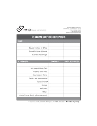 503 FIRST AVE NORTHEAST
                                                                         MINNEAPOLIS, MINNESOTA 55413
       FOX TAX PLANNING AND PREPARATION                                             PHONE: 612.824.2829
                                                                                       FAX: 612.331.3670
                                                                             WWW.FOXTAXSERVICE.COM



                  IN HOME OFFICE EXPENSES
SIZE


               Square Footage of Office

              Square Footage of House

                   Business Percentage



EXPENSES                                            TOTALS                 100% BUSINESS


                 Mortgage Interest Paid

                    Property Taxes Paid

                     Insurance on Home

              Repairs and Maintenance*

                           Improvements*

                                   Utilities

                                 Rent Paid

                                     Other:

 Cost of Home (Purch + Improvements)



             * Expenses directly related to office space are 100% deductible - Please List Separately
 