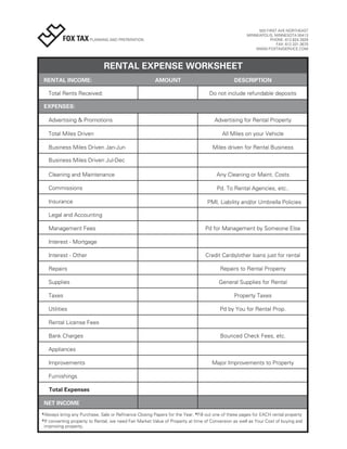 503 FIRST AVE NORTHEAST
                                                                                                     MINNEAPOLIS, MINNESOTA 55413
          FOX TAX PLANNING AND PREPARATION                                                                      PHONE: 612.824.2829
                                                                                                                   FAX: 612.331.3670
                                                                                                         WWW.FOXTAXSERVICE.COM




                              RENTAL EXPENSE WORKSHEET
 RENTAL INCOME:                                         AMOUNT                                 DESCRIPTION

   Total Rents Received:                                                          Do not include refundable deposits

 EXPENSES:

   Advertising & Promotions                                                          Advertising for Rental Property

   Total Miles Driven                                                                    All Miles on your Vehicle

   Business Miles Driven Jan-Jun                                                    Miles driven for Rental Business

   Business Miles Driven Jul-Dec

   Cleaning and Maintenance                                                           Any Cleaning or Maint. Costs

   Commissions                                                                        Pd. To Rental Agencies, etc..

   Insurance                                                                     PMI, Liability and/or Umbrella Policies

   Legal and Accounting

   Management Fees                                                              Pd for Management by Someone Else

   Interest - Mortgage

   Interest - Other                                                              Credit Cards/other loans just for rental

   Repairs                                                                              Repairs to Rental Property

   Supplies                                                                            General Supplies for Rental

   Taxes                                                                                       Property Taxes

   Utilities                                                                            Pd by You for Rental Prop.

   Rental License Fees

   Bank Charges                                                                         Bounced Check Fees, etc.

   Appliances

   Improvements                                                                     Major Improvements to Property

   Furnishings

   Total Expenses

 NET INCOME
*Always bring any Purchase, Sale or Refinance Closing Papers for the Year. *Fill out one of these pages for EACH rental property
*If converting property to Rental, we need Fair Market Value of Property at time of Conversion as well as Your Cost of buying and
 improving property.
 