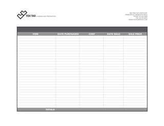 503 FIRST AVE NORTHEAST
                                                                       MINNEAPOLIS, MINNESOTA 55413
FOX TAX PLANNING AND PREPARATION                                                  PHONE: 612.824.2829
                                                                                     FAX: 612.331.3670
                                                                           WWW.FOXTAXSERVICE.COM




       ITEM                        DATE PURCHASED   COST   DATE SOLD       SALE PRICE




                     TOTALS
 