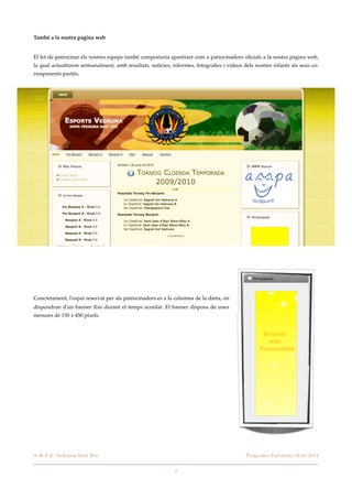 També a la nostra pagina web


El fet de patrocinar els nostres equips també comportaria aparèixer com a patrocinadors oﬁcials a la nostra pagina web,
la qual actualitzem setmanalment, amb resultats, noticies, informes, fotograﬁes i vídeos dels nostres infants als seus co-
rresponents partits.




Concretament, l'espai reservat per als patrocinadors es a la columna de la dreta, on
dispondran d'un banner ﬁxe durant el temps acordat. El banner disposa de unes
mesures de 150 x 450 píxels.




A . M . P. A . Ve d r u n a S a n t B o i!                                                 P r o g r a m a P a t r o c i n i 2 0 1 0 / 2 0 11


                                                            2
 