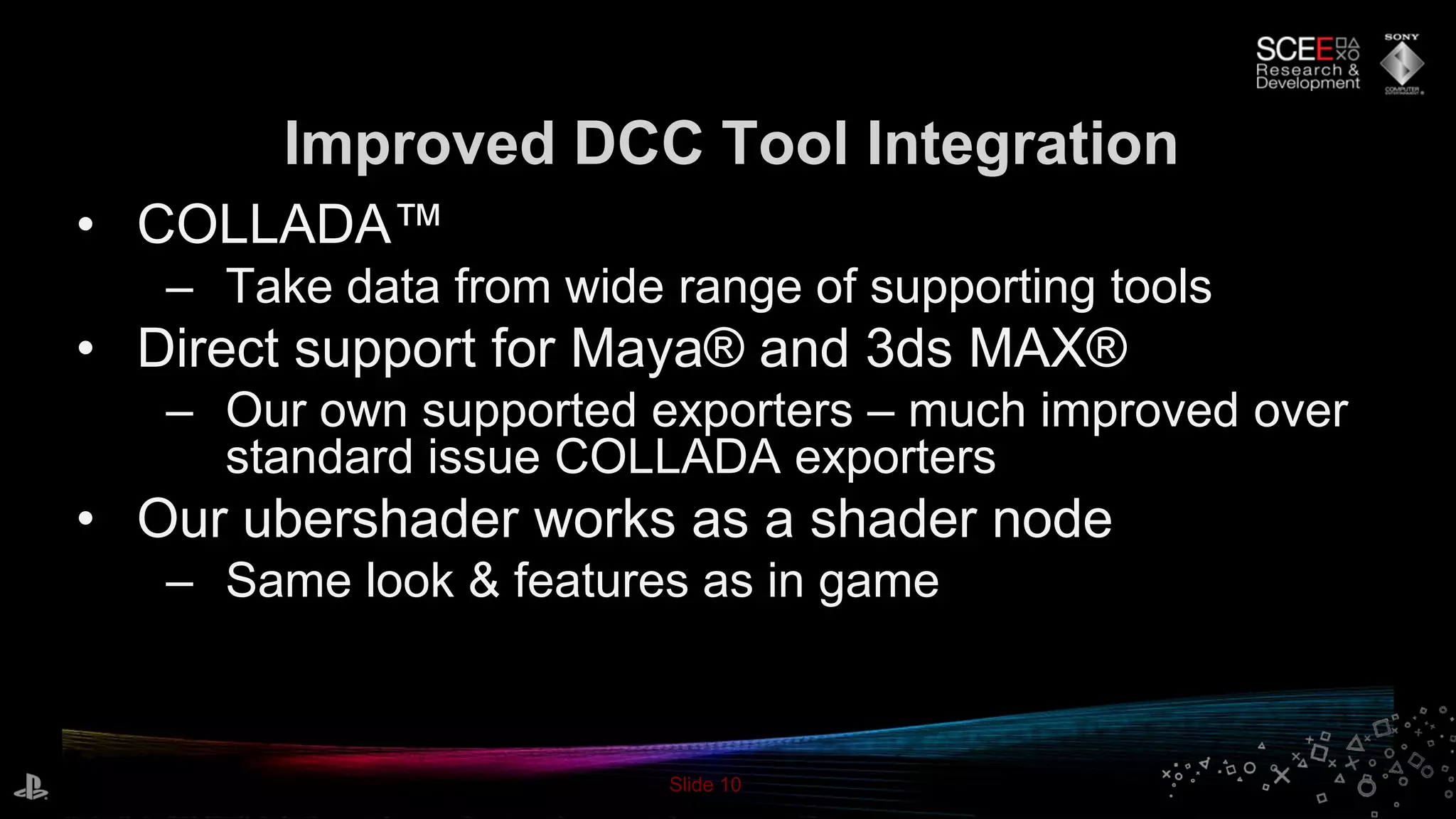 Slide 10
• COLLADA™
– Take data from wide range of supporting tools
• Direct support for Maya® and 3ds MAX®
– Our own supported exporters – much improved over
standard issue COLLADA exporters
• Our ubershader works as a shader node
– Same look & features as in game
Improved DCC Tool Integration
 