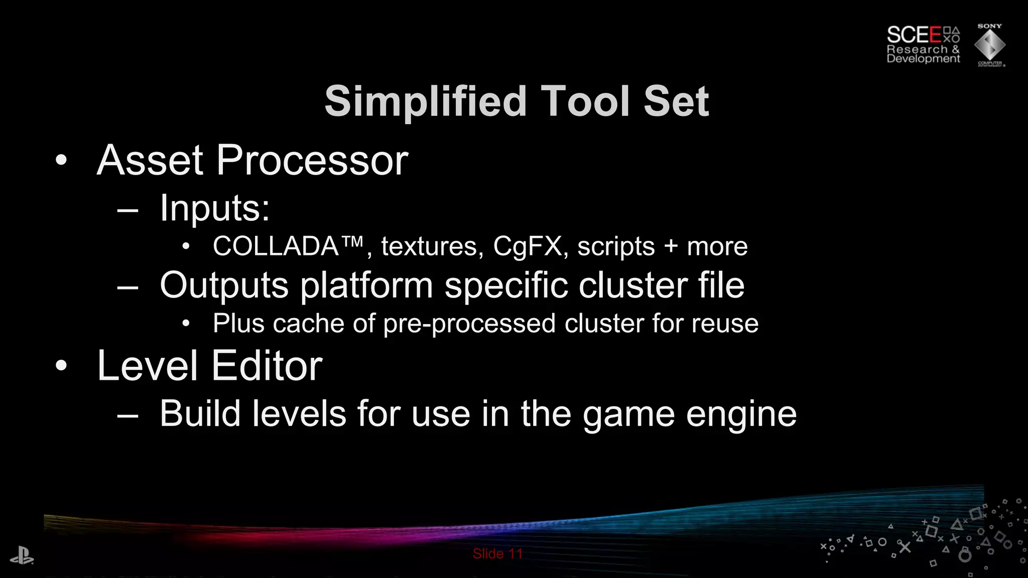 Slide 11
• Asset Processor
– Inputs:
• COLLADA™, textures, CgFX, scripts + more
– Outputs platform specific cluster file
• Plus cache of pre-processed cluster for reuse
• Level Editor
– Build levels for use in the game engine
Simplified Tool Set
 