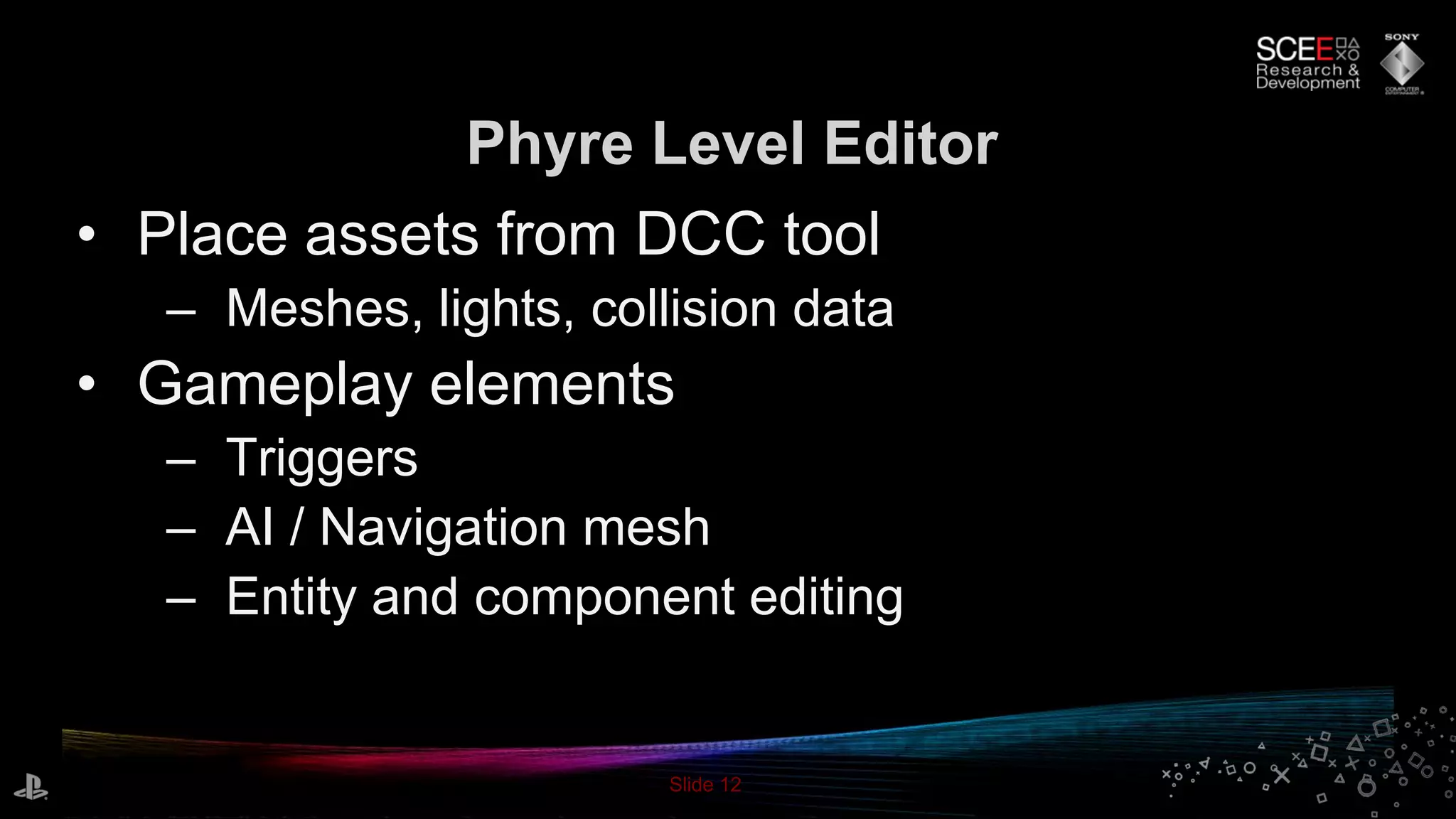 Slide 12
• Place assets from DCC tool
– Meshes, lights, collision data
• Gameplay elements
– Triggers
– AI / Navigation mesh
– Entity and component editing
Phyre Level Editor
 