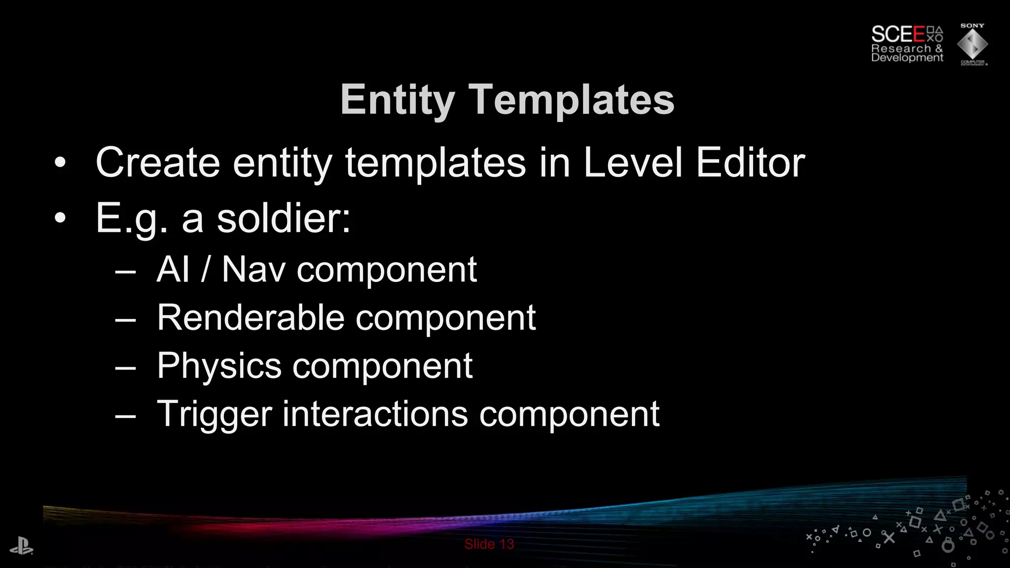 Slide 13
• Create entity templates in Level Editor
• E.g. a soldier:
– AI / Nav component
– Renderable component
– Physics component
– Trigger interactions component
Entity Templates
 