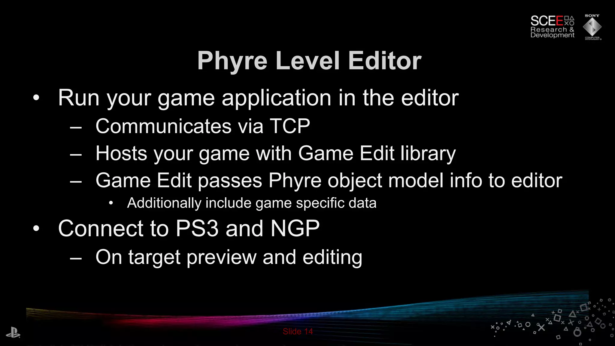 Slide 14
• Run your game application in the editor
– Communicates via TCP
– Hosts your game with Game Edit library
– Game Edit passes Phyre object model info to editor
• Additionally include game specific data
• Connect to PS3 and NGP
– On target preview and editing
Phyre Level Editor
 