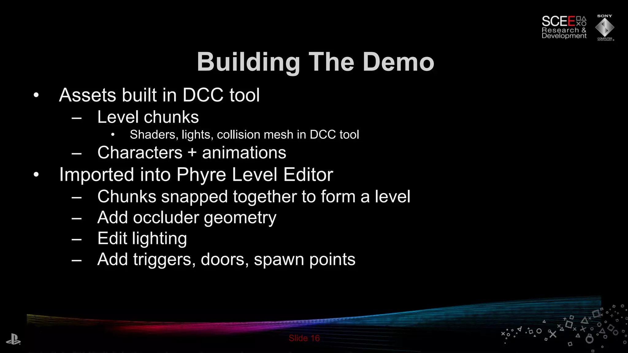Slide 16
• Assets built in DCC tool
– Level chunks
• Shaders, lights, collision mesh in DCC tool
– Characters + animations
• Imported into Phyre Level Editor
– Chunks snapped together to form a level
– Add occluder geometry
– Edit lighting
– Add triggers, doors, spawn points
Building The Demo
 
