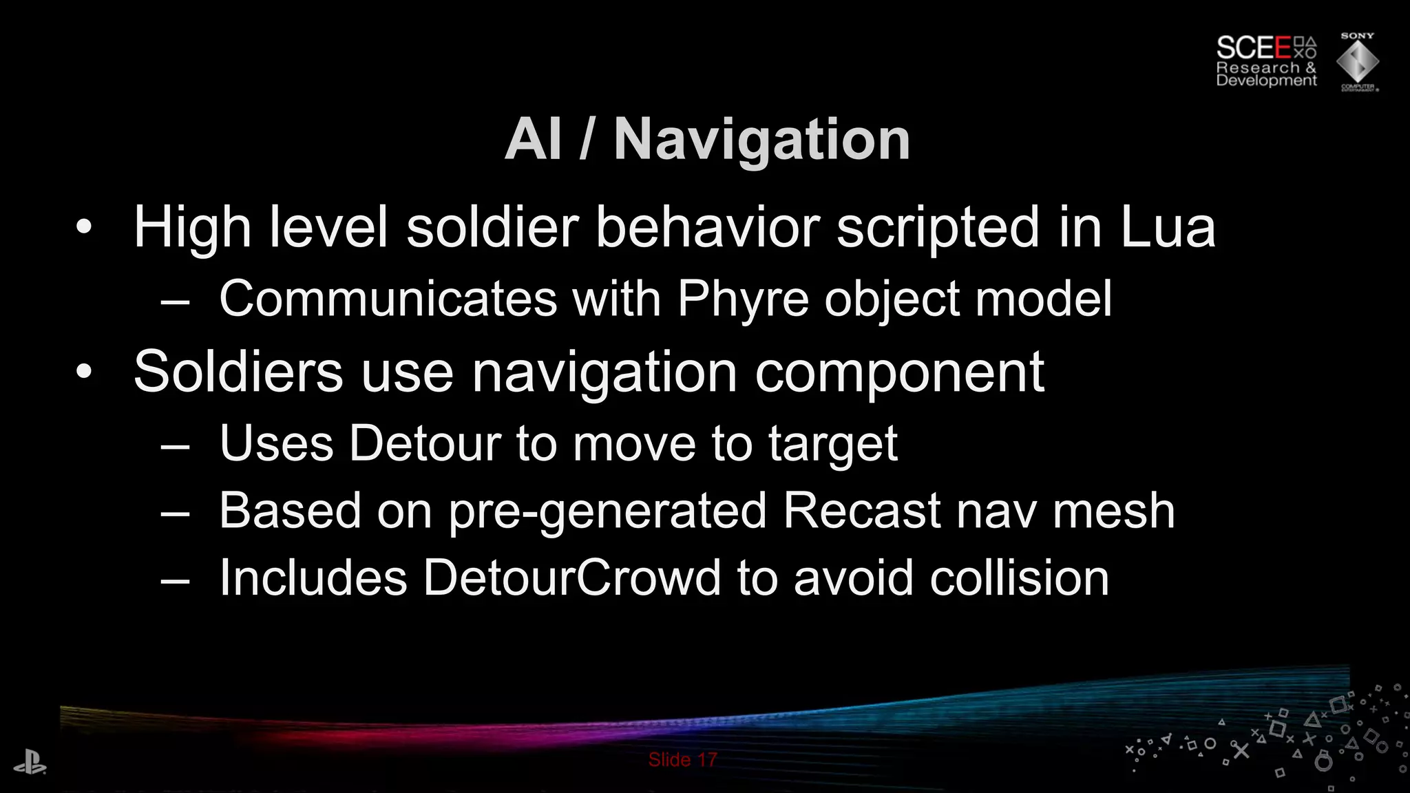 Slide 17
• High level soldier behavior scripted in Lua
– Communicates with Phyre object model
• Soldiers use navigation component
– Uses Detour to move to target
– Based on pre-generated Recast nav mesh
– Includes DetourCrowd to avoid collision
AI / Navigation
 