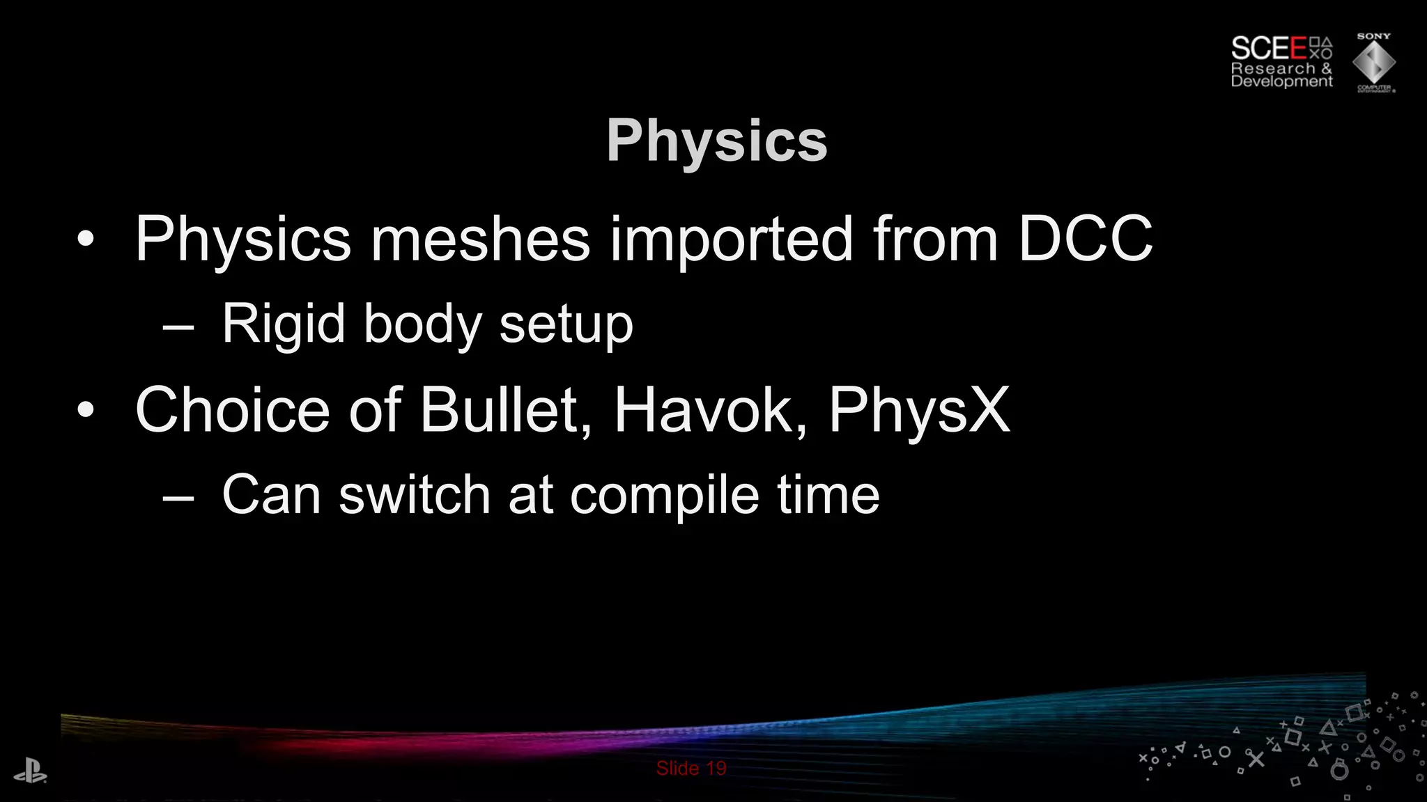 Slide 19
• Physics meshes imported from DCC
– Rigid body setup
• Choice of Bullet, Havok, PhysX
– Can switch at compile time
Physics
 