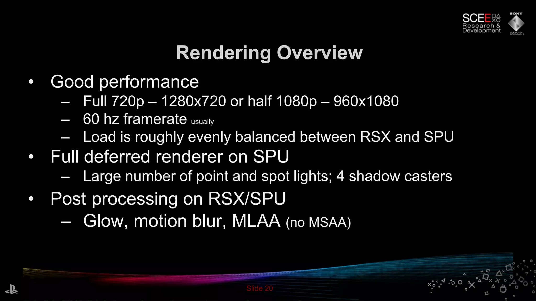 Slide 20
Rendering Overview
• Good performance
– Full 720p – 1280x720 or half 1080p – 960x1080
– 60 hz framerate usually
– Load is roughly evenly balanced between RSX and SPU
• Full deferred renderer on SPU
– Large number of point and spot lights; 4 shadow casters
• Post processing on RSX/SPU
– Glow, motion blur, MLAA (no MSAA)
 