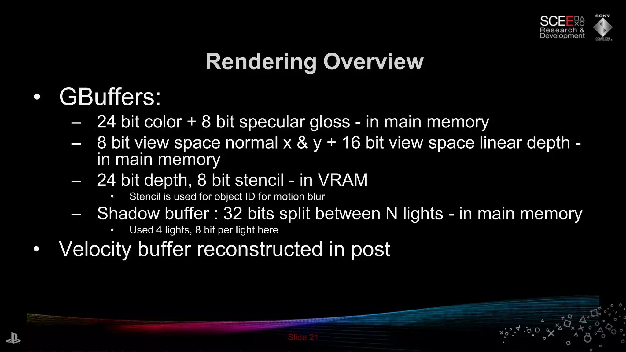 Slide 21
Rendering Overview
• GBuffers:
– 24 bit color + 8 bit specular gloss - in main memory
– 8 bit view space normal x & y + 16 bit view space linear depth -
in main memory
– 24 bit depth, 8 bit stencil - in VRAM
• Stencil is used for object ID for motion blur
– Shadow buffer : 32 bits split between N lights - in main memory
• Used 4 lights, 8 bit per light here
• Velocity buffer reconstructed in post
 