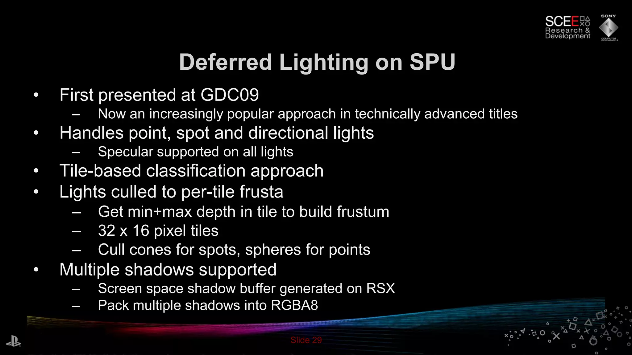 Slide 29
Deferred Lighting on SPU
• First presented at GDC09
– Now an increasingly popular approach in technically advanced titles
• Handles point, spot and directional lights
– Specular supported on all lights
• Tile-based classification approach
• Lights culled to per-tile frusta
– Get min+max depth in tile to build frustum
– 32 x 16 pixel tiles
– Cull cones for spots, spheres for points
• Multiple shadows supported
– Screen space shadow buffer generated on RSX
– Pack multiple shadows into RGBA8
 