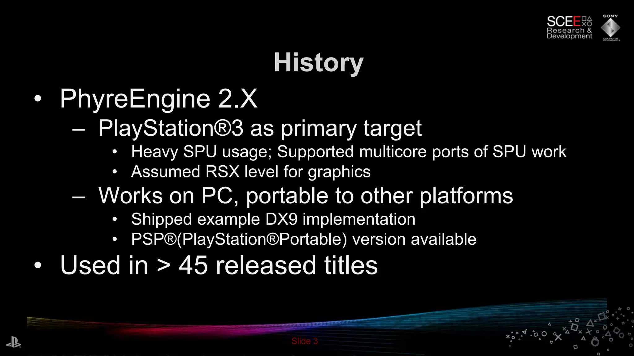 Slide 3
• PhyreEngine 2.X
– PlayStation®3 as primary target
• Heavy SPU usage; Supported multicore ports of SPU work
• Assumed RSX level for graphics
– Works on PC, portable to other platforms
• Shipped example DX9 implementation
• PSP®(PlayStation®Portable) version available
• Used in > 45 released titles
History
 