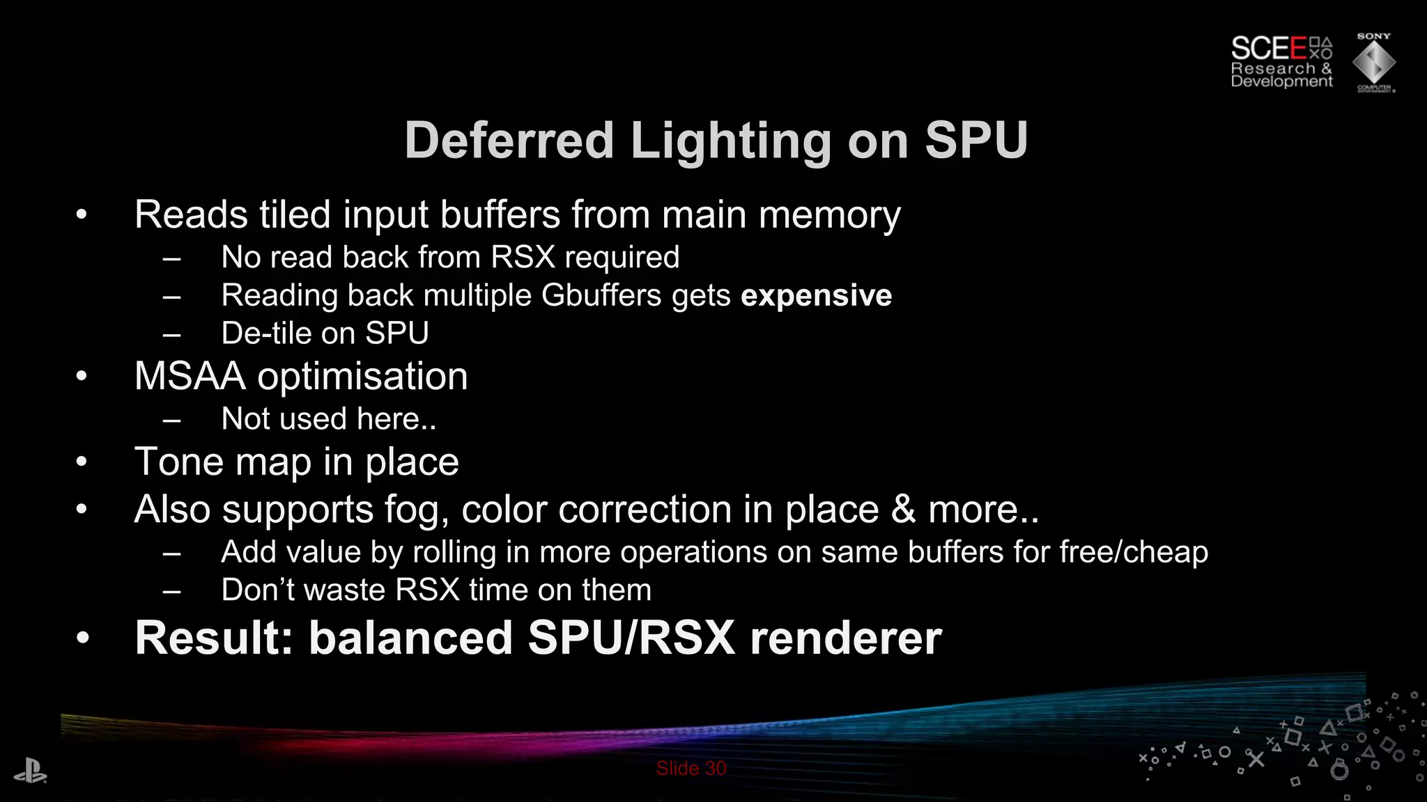 Slide 30
Deferred Lighting on SPU
• Reads tiled input buffers from main memory
– No read back from RSX required
– Reading back multiple Gbuffers gets expensive
– De-tile on SPU
• MSAA optimisation
– Not used here..
• Tone map in place
• Also supports fog, color correction in place & more..
– Add value by rolling in more operations on same buffers for free/cheap
– Don’t waste RSX time on them
• Result: balanced SPU/RSX renderer
 